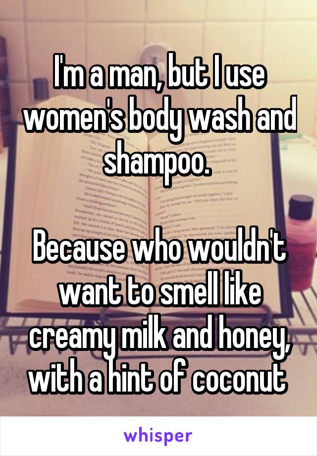 I'm a man, but I use women's body wash and shampoo. 

Because who wouldn't want to smell like creamy milk and honey, with a hint of coconut 