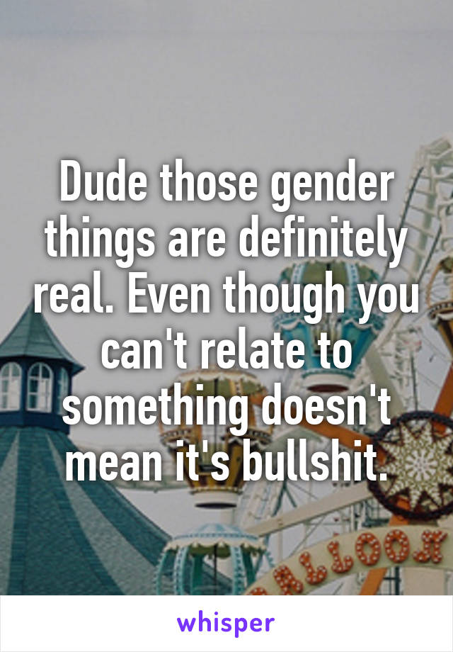 Dude those gender things are definitely real. Even though you can't relate to something doesn't mean it's bullshit.