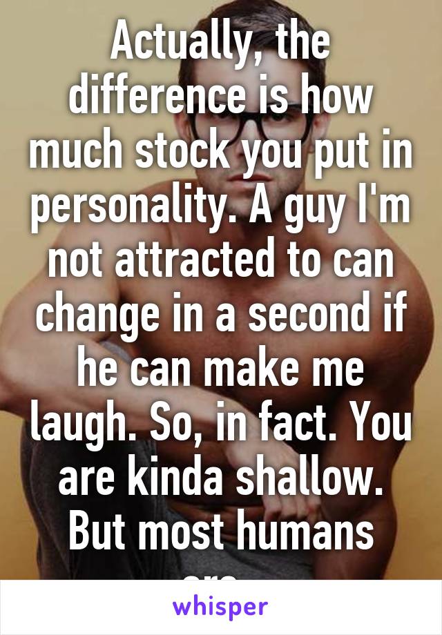 Actually, the difference is how much stock you put in personality. A guy I'm not attracted to can change in a second if he can make me laugh. So, in fact. You are kinda shallow. But most humans are. 