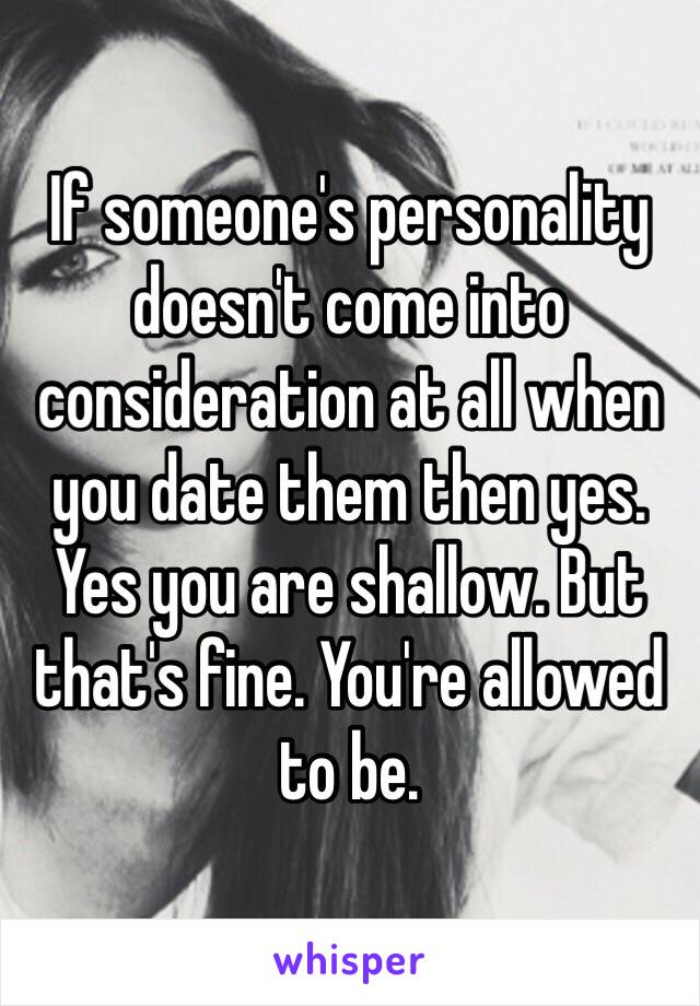 If someone's personality doesn't come into consideration at all when you date them then yes. Yes you are shallow. But that's fine. You're allowed to be.