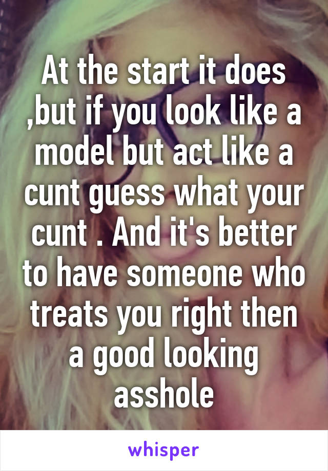 At the start it does ,but if you look like a model but act like a cunt guess what your cunt . And it's better to have someone who treats you right then a good looking asshole