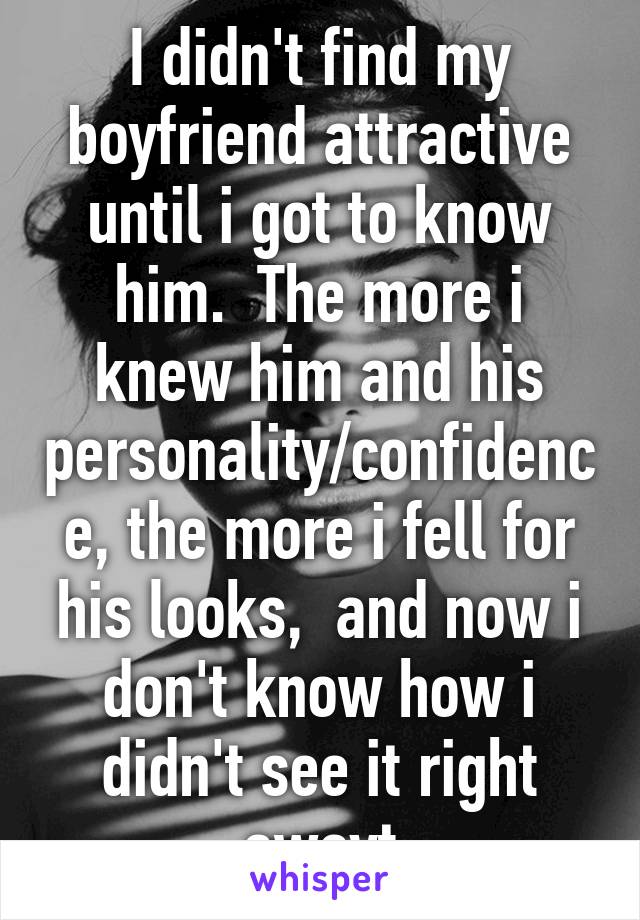 I didn't find my boyfriend attractive until i got to know him.  The more i knew him and his personality/confidence, the more i fell for his looks,  and now i don't know how i didn't see it right awayt