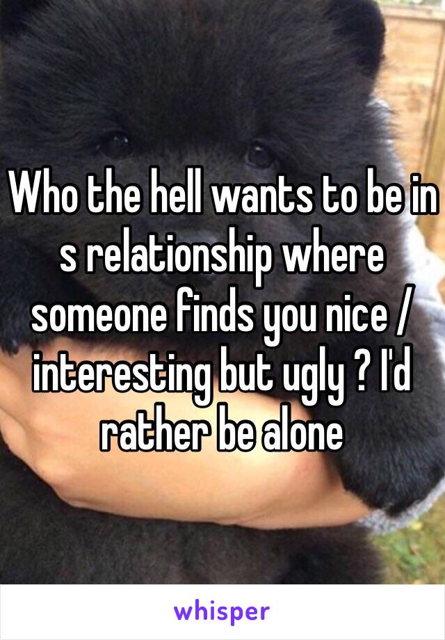 Who the hell wants to be in s relationship where someone finds you nice / interesting but ugly ? I'd rather be alone 