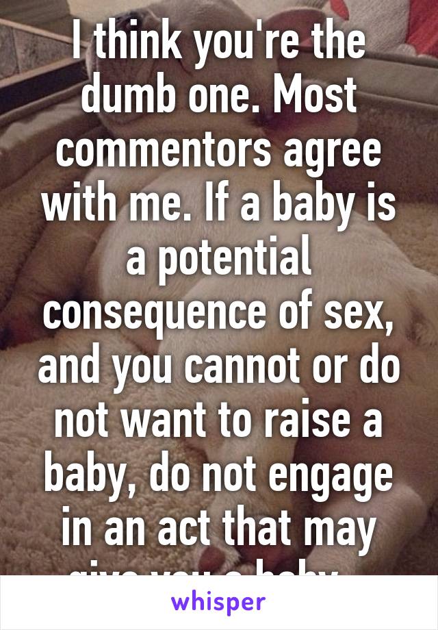 I think you're the dumb one. Most commentors agree with me. If a baby is a potential consequence of sex, and you cannot or do not want to raise a baby, do not engage in an act that may give you a baby...