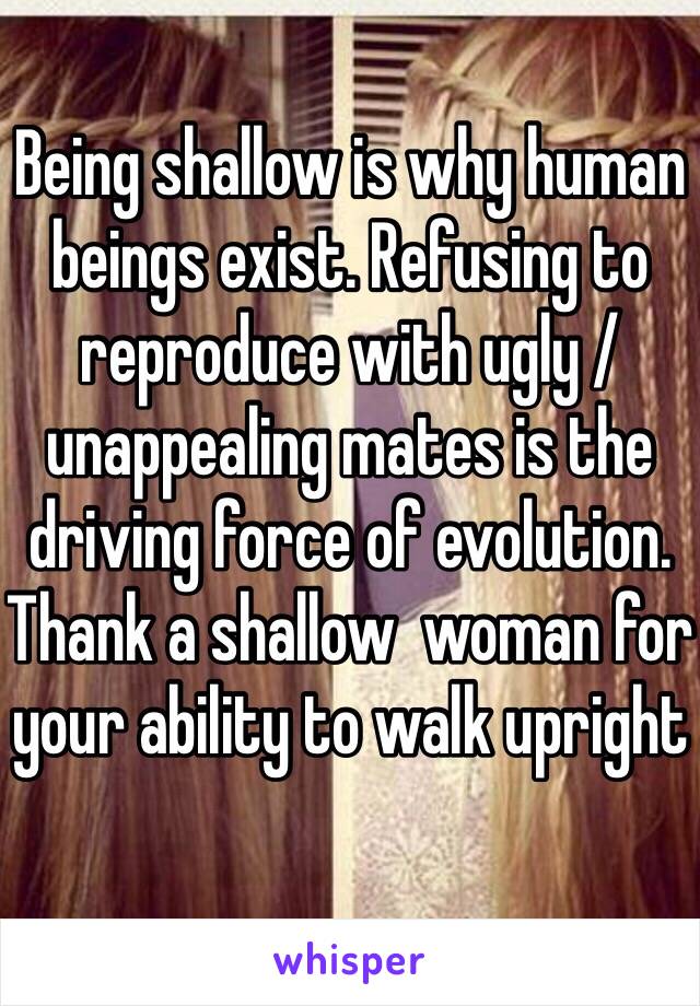 Being shallow is why human beings exist. Refusing to reproduce with ugly / unappealing mates is the driving force of evolution. Thank a shallow  woman for your ability to walk upright 