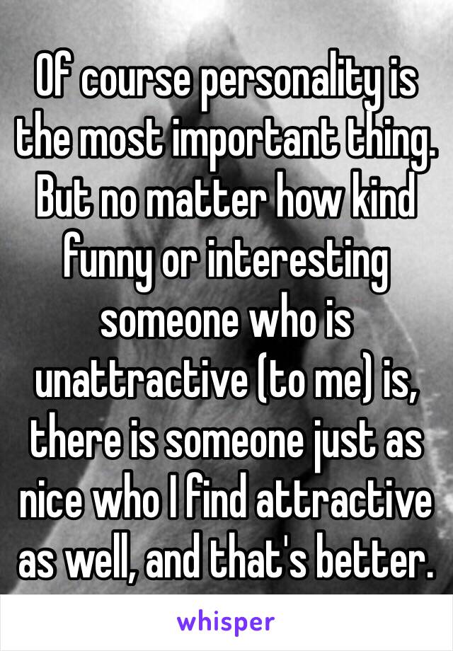 Of course personality is the most important thing. But no matter how kind funny or interesting someone who is unattractive (to me) is, there is someone just as nice who I find attractive as well, and that's better. 