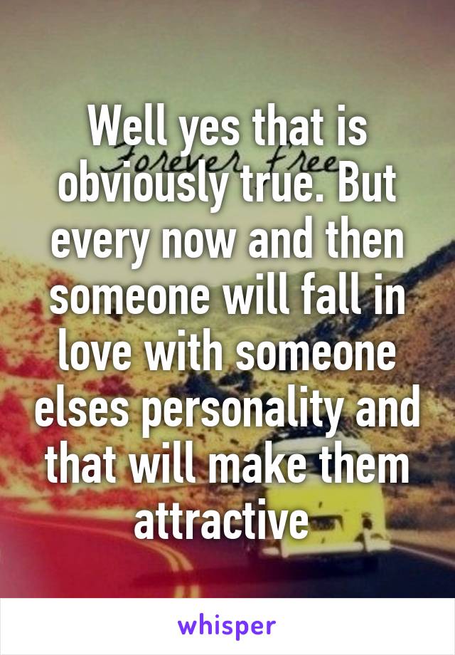 Well yes that is obviously true. But every now and then someone will fall in love with someone elses personality and that will make them attractive 