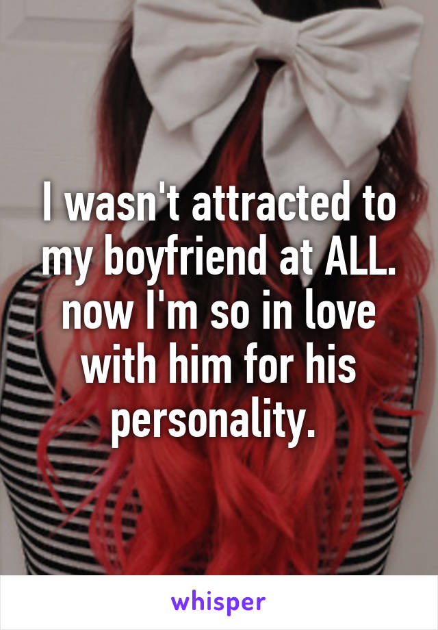 I wasn't attracted to my boyfriend at ALL. now I'm so in love with him for his personality. 