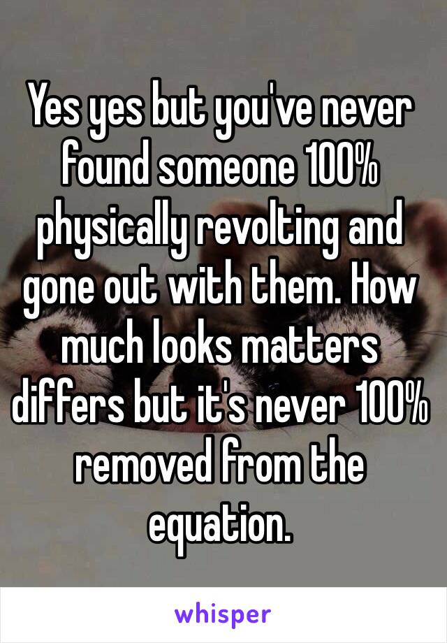 Yes yes but you've never found someone 100% physically revolting and gone out with them. How much looks matters differs but it's never 100% removed from the  equation. 