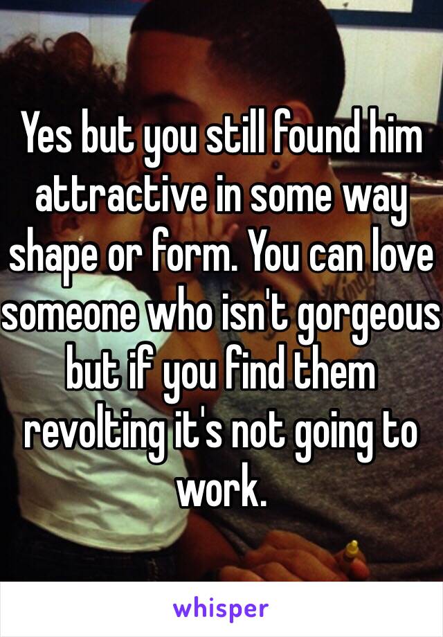 Yes but you still found him attractive in some way shape or form. You can love someone who isn't gorgeous but if you find them revolting it's not going to work. 