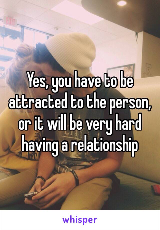 Yes, you have to be attracted to the person, or it will be very hard having a relationship