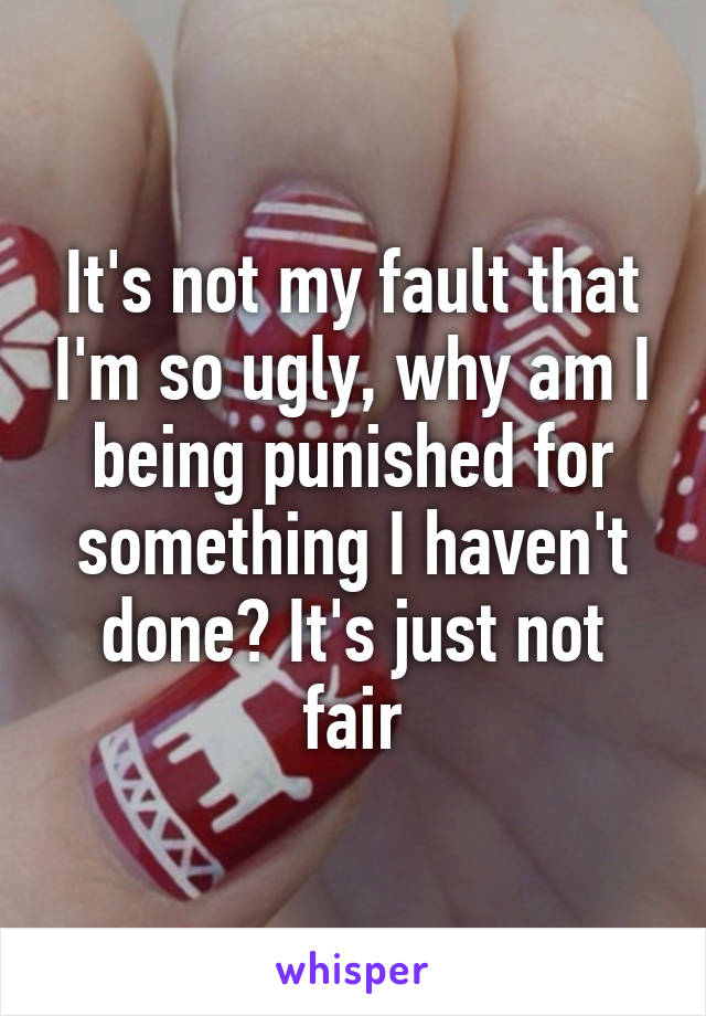 It's not my fault that I'm so ugly, why am I being punished for something I haven't done? It's just not fair