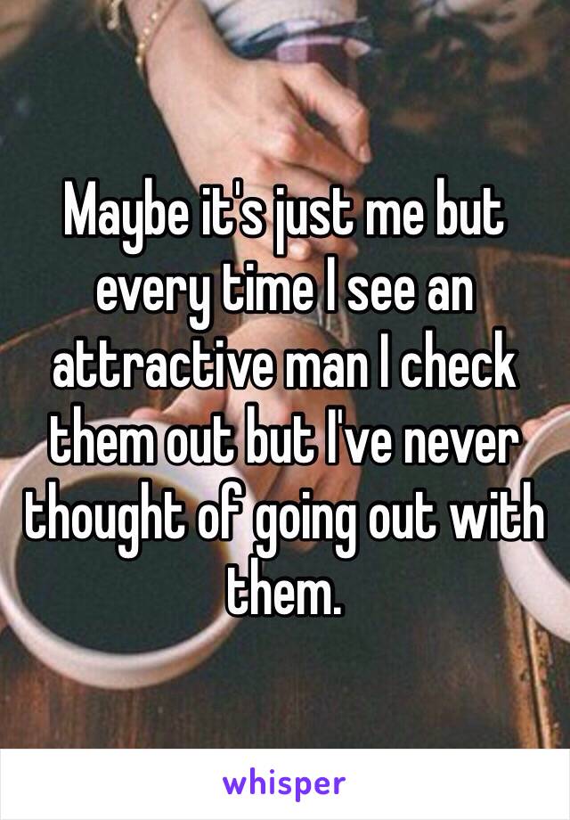 Maybe it's just me but every time I see an attractive man I check them out but I've never thought of going out with them. 