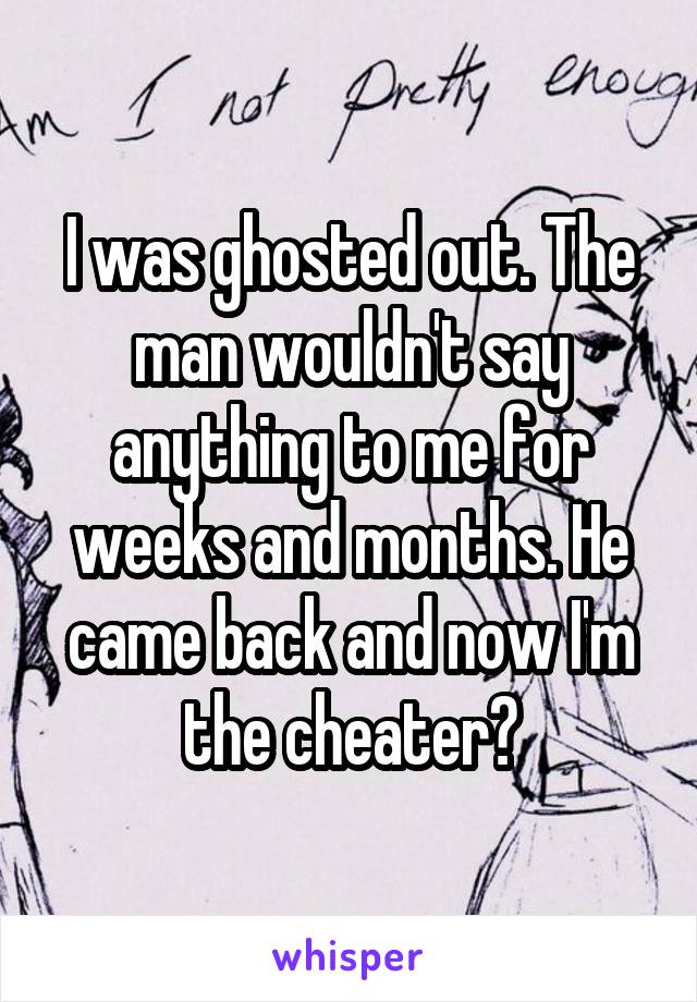 I was ghosted out. The man wouldn't say anything to me for weeks and months. He came back and now I'm the cheater?