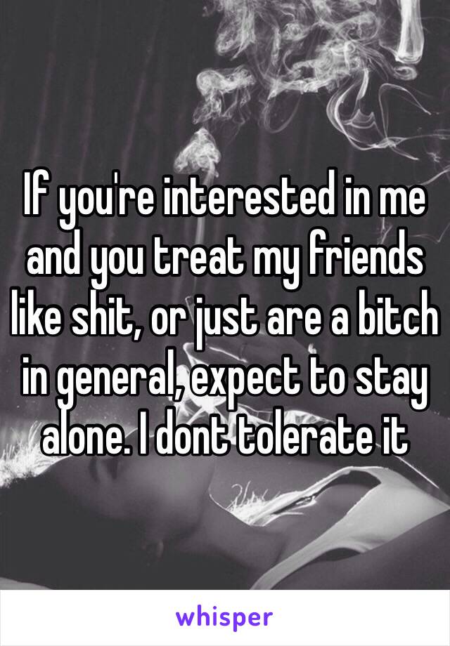 If you're interested in me and you treat my friends like shit, or just are a bitch in general, expect to stay alone. I dont tolerate it