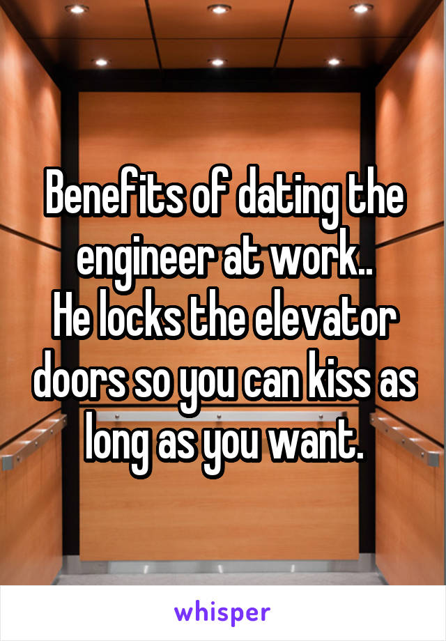 Benefits of dating the engineer at work..
He locks the elevator doors so you can kiss as long as you want.