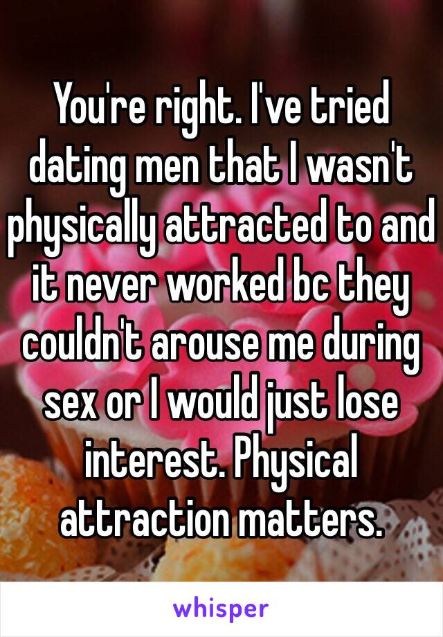 You're right. I've tried dating men that I wasn't physically attracted to and it never worked bc they couldn't arouse me during sex or I would just lose interest. Physical attraction matters. 