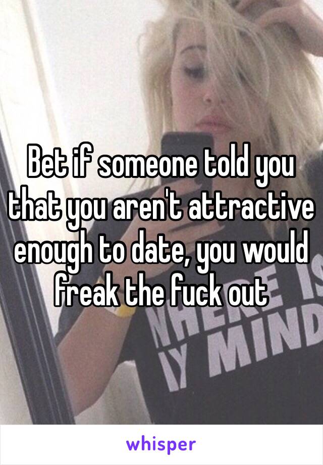 Bet if someone told you that you aren't attractive enough to date, you would freak the fuck out