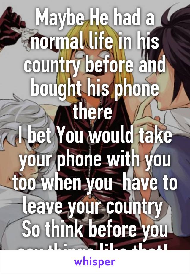 Maybe He had a normal life in his country before and bought his phone there 
I bet You would take your phone with you too when you  have to leave your country 
So think before you say things like that! 