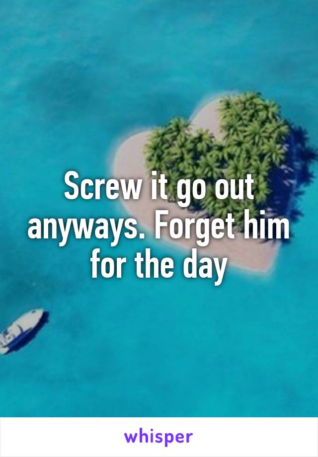 Screw it go out anyways. Forget him for the day