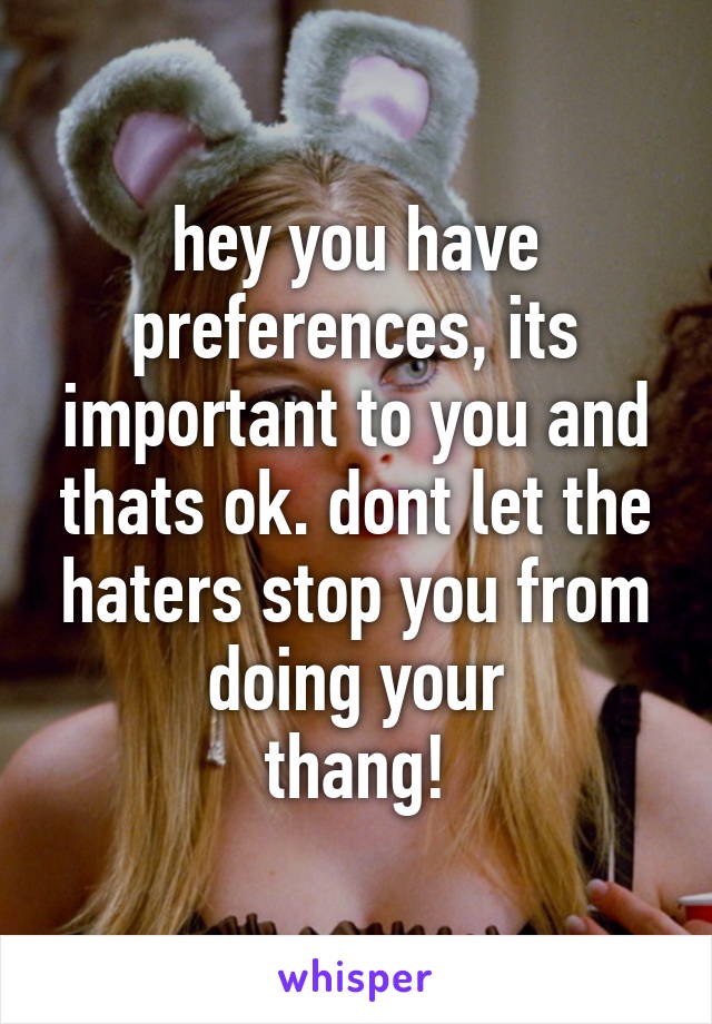 hey you have preferences, its important to you and thats ok. dont let the haters stop you from doing your
thang!