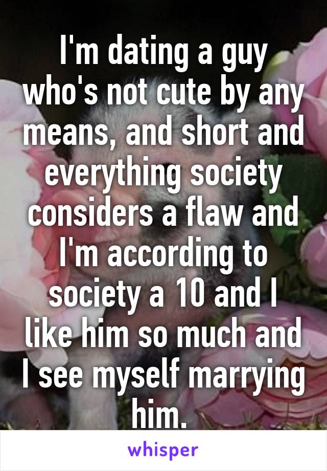 I'm dating a guy who's not cute by any means, and short and everything society considers a flaw and I'm according to society a 10 and I like him so much and I see myself marrying him. 