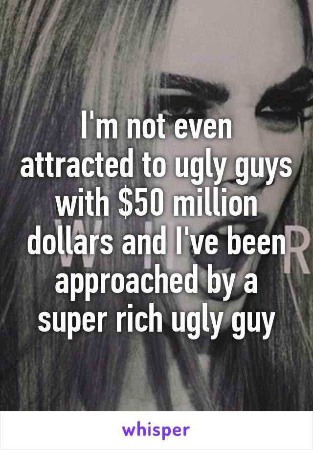 I'm not even attracted to ugly guys with $50 million dollars and I've been approached by a super rich ugly guy