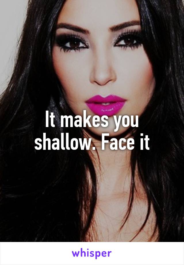 It makes you shallow. Face it