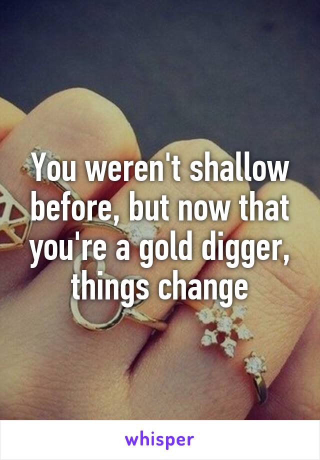 You weren't shallow before, but now that you're a gold digger, things change