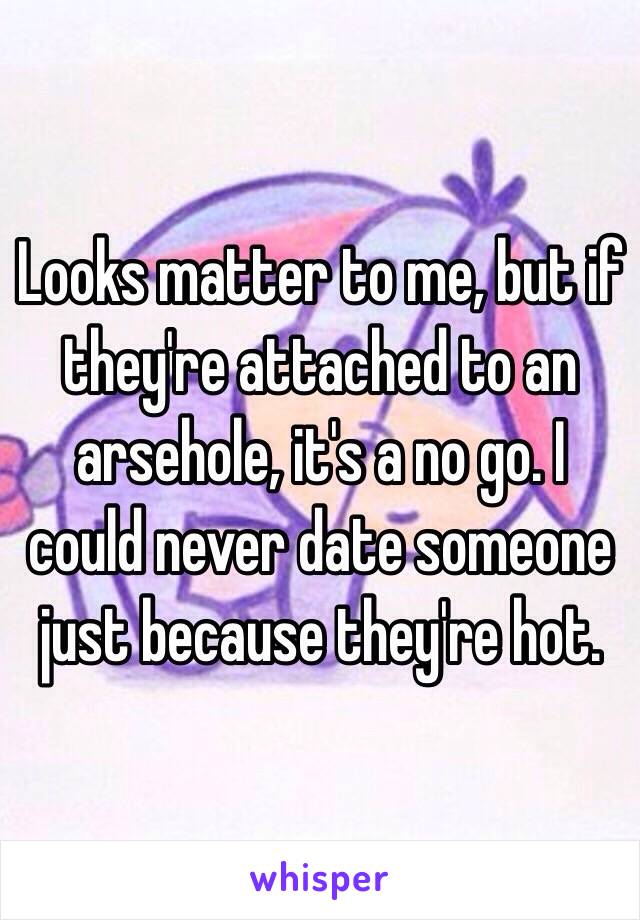 Looks matter to me, but if they're attached to an arsehole, it's a no go. I could never date someone just because they're hot. 