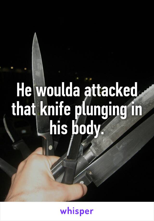 He woulda attacked that knife plunging in his body.