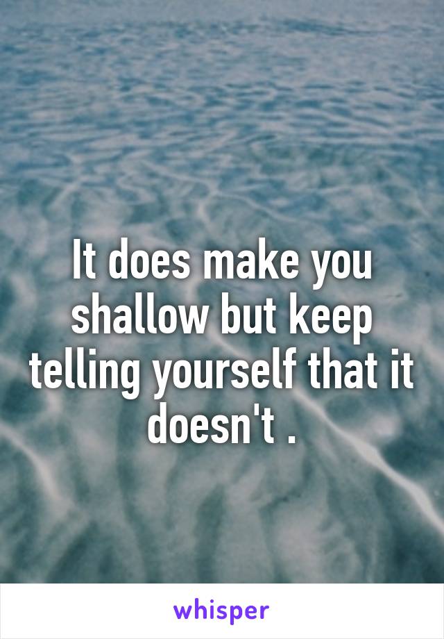 
It does make you shallow but keep telling yourself that it doesn't .