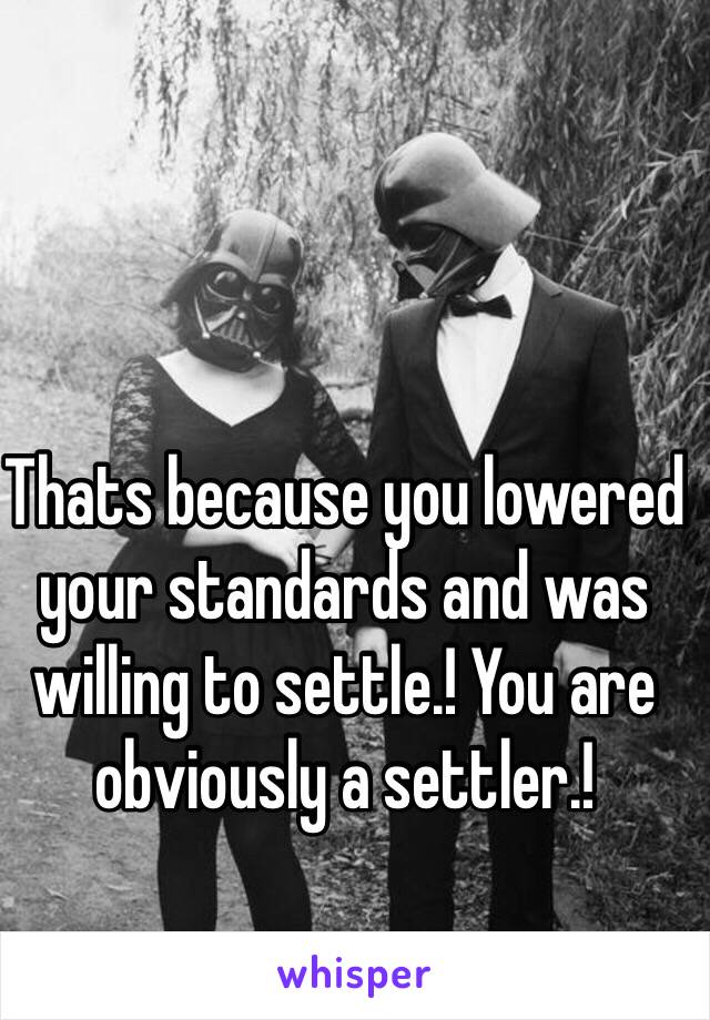 Thats because you lowered your standards and was willing to settle.! You are obviously a settler.! 