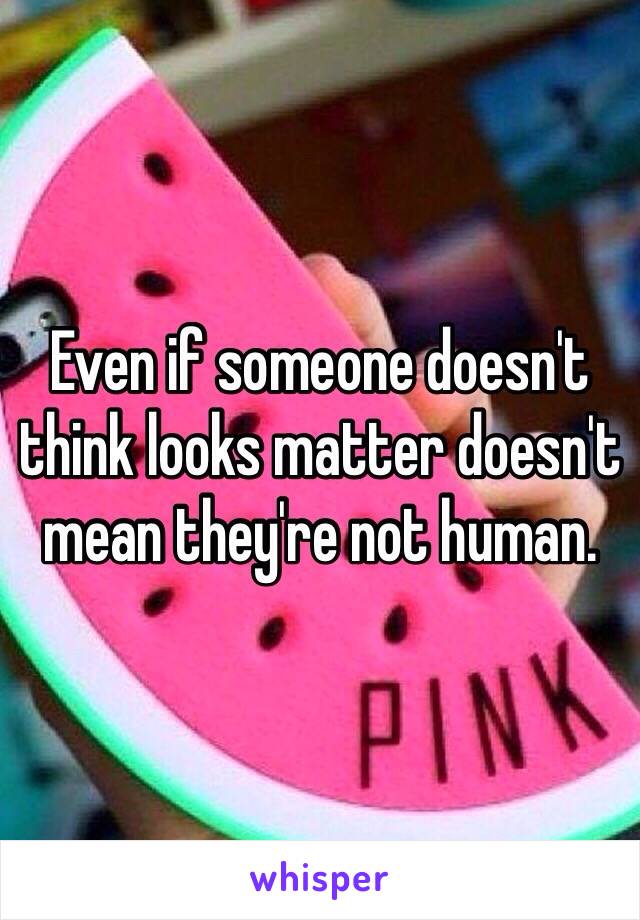 Even if someone doesn't think looks matter doesn't mean they're not human. 