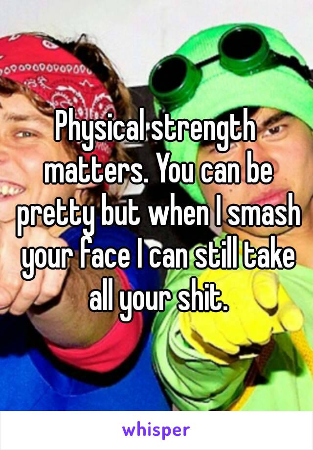 Physical strength matters. You can be pretty but when I smash your face I can still take all your shit.