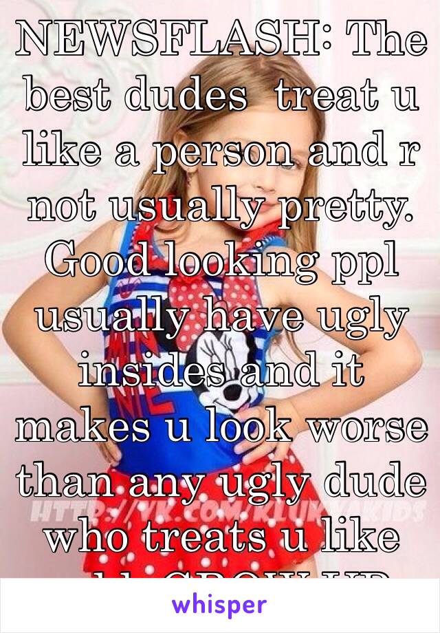 NEWSFLASH: The best dudes  treat u like a person and r not usually pretty. Good looking ppl usually have ugly insides and it makes u look worse than any ugly dude who treats u like gold. GROW UP.