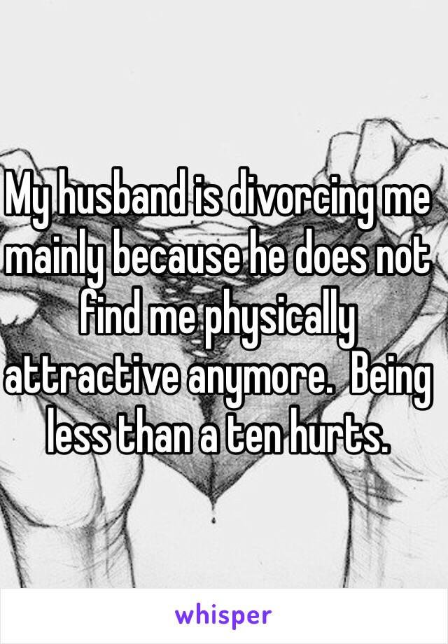 My husband is divorcing me mainly because he does not find me physically attractive anymore.  Being less than a ten hurts.