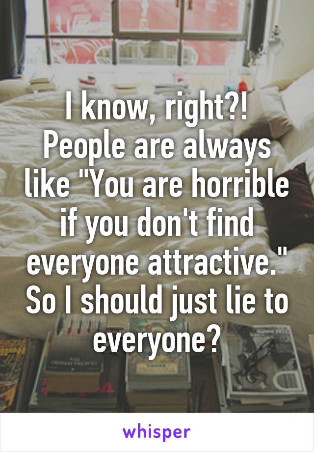 I know, right?! People are always like "You are horrible if you don't find everyone attractive." So I should just lie to everyone?