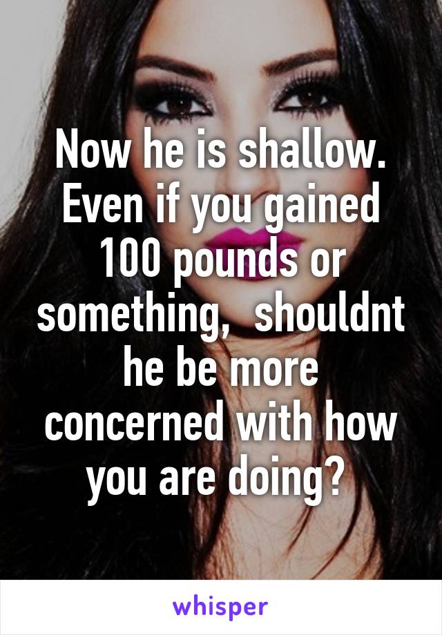 Now he is shallow. Even if you gained 100 pounds or something,  shouldnt he be more concerned with how you are doing? 