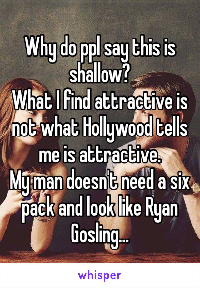 Why do ppl say this is shallow?
What I find attractive is not what Hollywood tells me is attractive. 
My man doesn't need a six pack and look like Ryan Gosling...