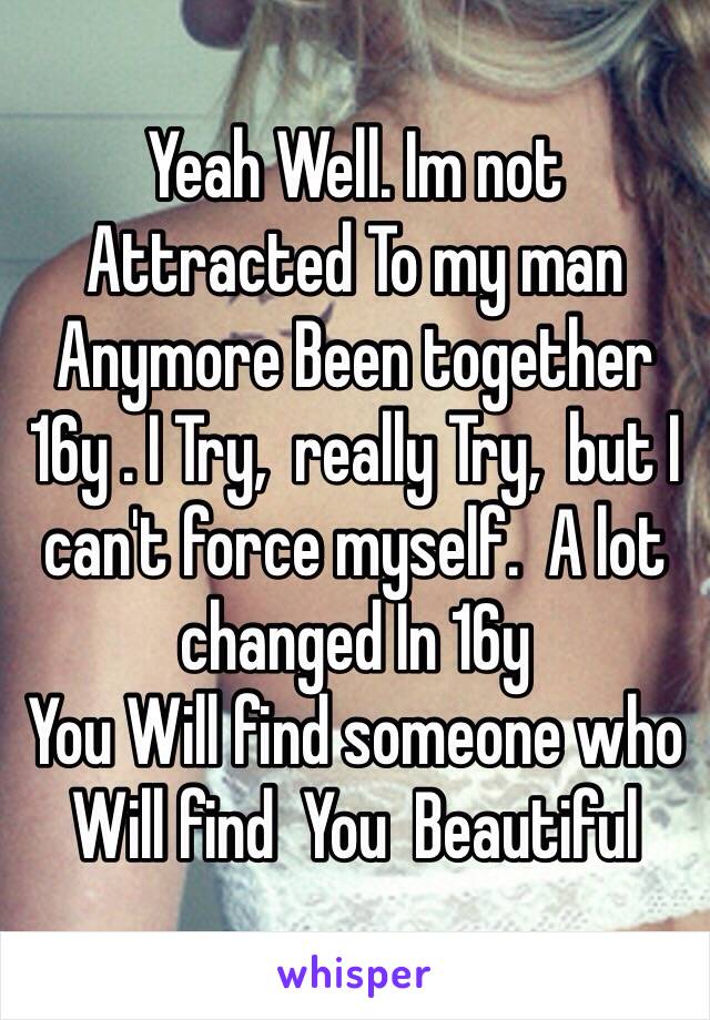 Yeah Well. Im not 
Attracted To my man Anymore Been together  16y . I Try,  really Try,  but I can't force myself.  A lot changed In 16y 
You Will find someone who Will find  You  Beautiful