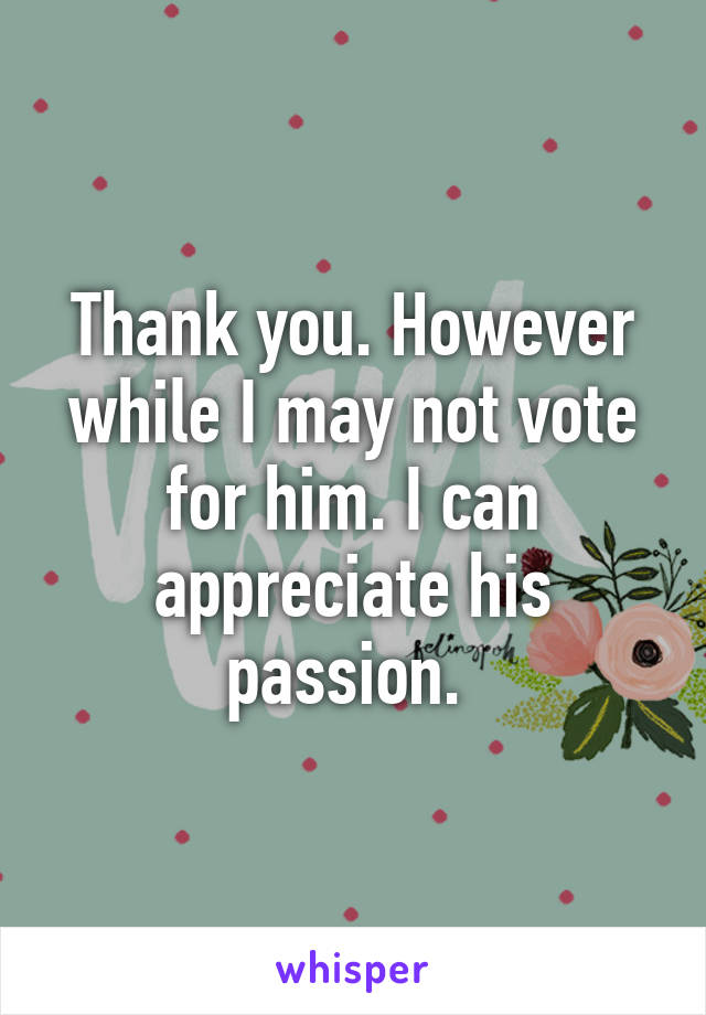 Thank you. However while I may not vote for him. I can appreciate his passion. 