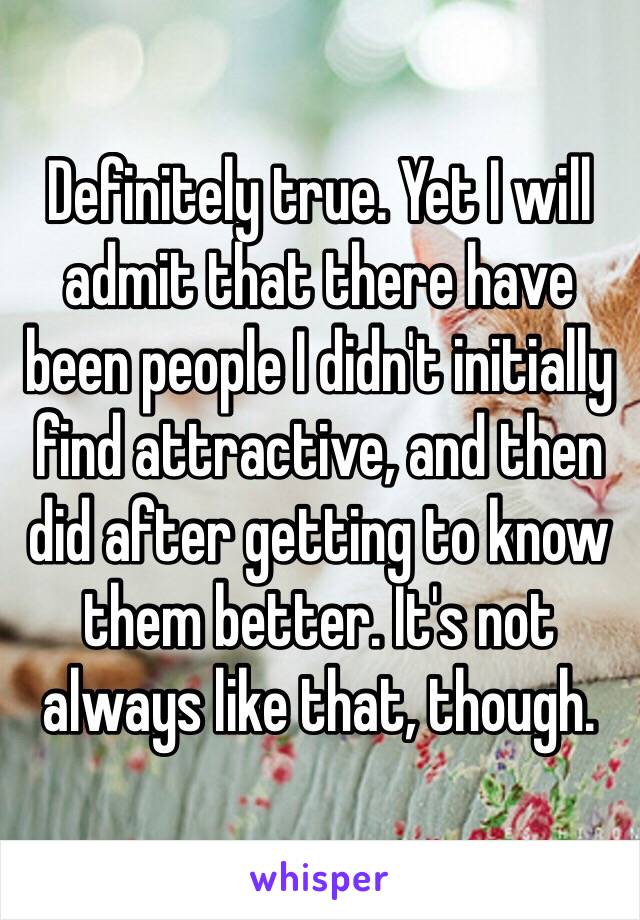 Definitely true. Yet I will admit that there have been people I didn't initially find attractive, and then did after getting to know them better. It's not always like that, though.