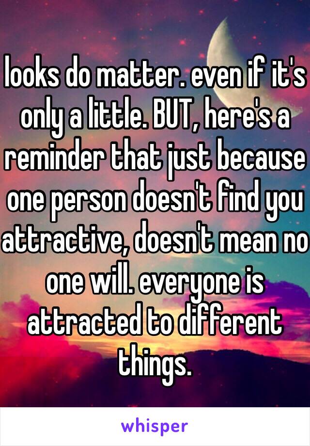 looks do matter. even if it's only a little. BUT, here's a reminder that just because one person doesn't find you attractive, doesn't mean no one will. everyone is attracted to different things. 