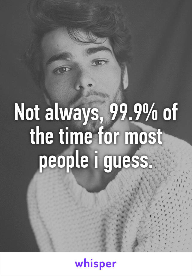 Not always, 99.9% of the time for most people i guess.