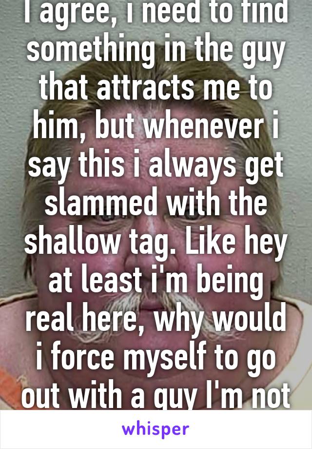 I agree, i need to find something in the guy that attracts me to him, but whenever i say this i always get slammed with the shallow tag. Like hey at least i'm being real here, why would i force myself to go out with a guy I'm not even attracted to? 