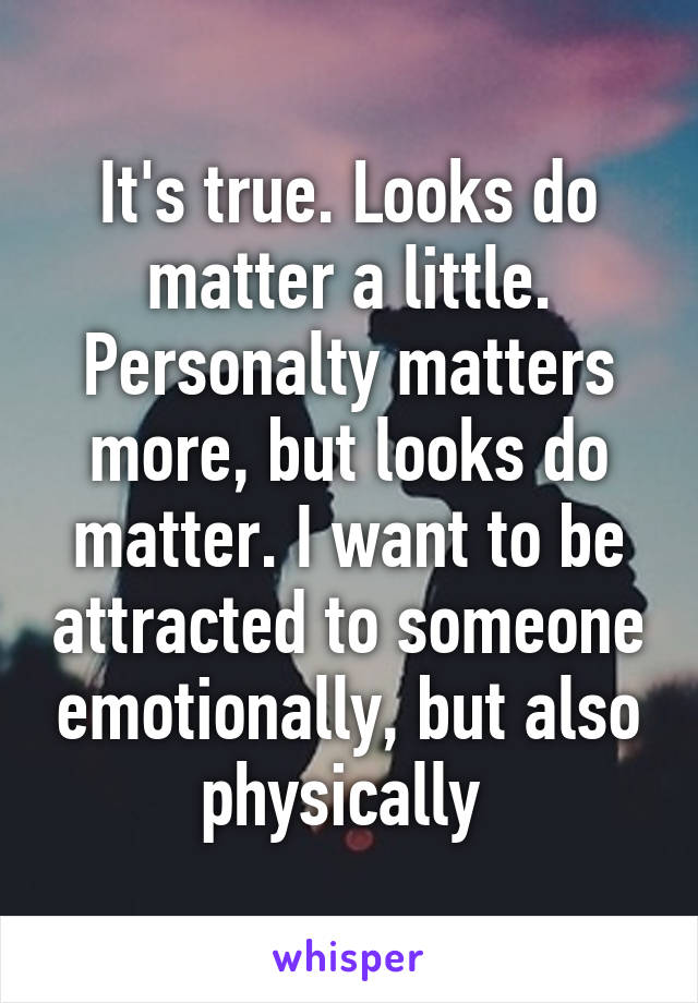 It's true. Looks do matter a little. Personalty matters more, but looks do matter. I want to be attracted to someone emotionally, but also physically 