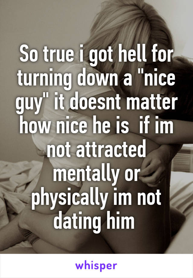 So true i got hell for turning down a "nice guy" it doesnt matter how nice he is  if im not attracted mentally or physically im not dating him 