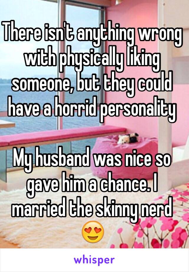 There isn't anything wrong with physically liking someone, but they could have a horrid personality 

My husband was nice so gave him a chance. I married the skinny nerd 😍