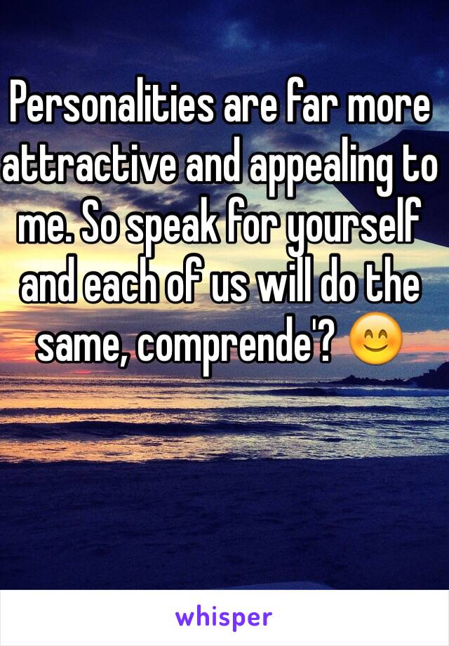 Personalities are far more attractive and appealing to me. So speak for yourself and each of us will do the same, comprende'? 😊